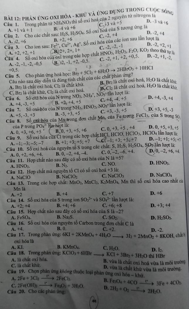 phản ứng OXI Hóa - Khử và ứng dụng trong cuộc sóng
Câu 1. Trong phân tử NH. NO_3 thì số oxi hoá của 2 nguyên tử nitrogen là
A. +1va+1 B. -4 và +6 C. -3 /a+5 D. -3va+6
Câu 2. Cho các chất sau: H_2S,H_2SO_4. Số oxi hoá của S tương ứng là
A. -2, +6 B. +2, +6 C. -2, +4 D. -2,+4
Câu 3. Cho ion sau: Fe^(2+),Cu^(2+),Ag^+. Số oxi hóa của các ion sau lần lượt là
A.+2,+2,+1 B.
HNO_3,H_2O_2,F_2O,KO_2 theo thứ tự là
Câu 4. Số oxi hóa của oxi trong các hợp chất 2+,2+,1+ C. -2, -2, -1 D. -2,+2,+
A. -2, -1, -2, -0,5 B. -2, -1, +2, -0,5. C. -2 , +1, - +2 +0,5. D. -2, +1, -2,
+0,5.
Câu 5. Cho phản ứng hoá học: Br_2+5Cl_2+6H_2Oto 2HBrO_3+10HCl ( 2
Câu nào sau đây diễn tả đúng tính chất của các chất phản ứng?
A. Br2 là chất oxi hoá, Cl₂ là chất khử. B. Br₂ là chất oxi hoá, 1 H_2O là chất khủ,
C. Br₂ là chất khử, Cl₂ là chất oxi hoá. D. Cl₂ là chất oxi hoá, H₂O là chất khử.
Câu 6. Số oxi hóa của N trong NO_2,NH_4^(+, NO_3) lần lượt là:
A. +4, -3, +5 B. +2.+4. +5 C. +4, -4, +5 D. +4, -3, +4
Câu 7. Số oxi hóa của N trong NH₃, H NO_2,NO_3 * ần lượt là:
A. +5. -3, +3 B. -3, +3, +5 C. +3, -3, +5 D. +3, +5, -3
Câu 8. Số oxi hóa của Mn trong đơn chất Mn , của Fe trong FeCl₃, của S trong S
của P trong PO_4^((3-) ln lượt là:
A. 0,+3,+6,+5 B. ( +3.+5 ^*)6 C. 0, +3, +5 , +4 D. 0, +5, +3, +5
Câu 9. Số oxi hóa của Cl trong các hợp chất HCl, HClO, l HClO_3,HClO_4 lần lượt là:
A. -1; -3; -5; −7 B. +1; +3; +5; +7 C.-1:+3:; +5; +7 D. −1; +1; +5; +7
Câu 10. Số oxi hoá của nguyên tố S trong các chất: S, H _2S,H_2SO_4,SO_2 lần lượt là:
A. 0, +2, +6, +4. B. 0, -2, +4, -4. C. 0, -2, -6, +4. D. 0, -2, +6, +4.
Câu 11. Hợp chất nào sau đây có số oxi hóa của N1a+5 ?
A. HNO_2. B. N₂. C. NO. D. HNO_3.
Câu 12. Hợp chất mà nguyên tố Cl có số oxi hoá +3 là:
A. NaClO B. Na CIO_2 C. NaClO_3 D. NaClO_4
Câu 13. Trong các hợp chất: MnO_2,MnCl_2,K_2MnO_4, , Mn thì số oxi hóa cao nhất của
Mn là
A. +2 B. +4 C. +7 D. +6
Câu 14. Số oxi hóa của S trong ion SO_3^((2-) và SO_4^(2-) lần lượt là:
A. +2; +4 B. +4; +6 C. +6;+8 D. +3;+4
Câu 15. Hợp chất nào sau đây có số oxi hóa của Sla-2 ?
A. l FeSO_4). B. Na₂S. C. SO_2. D. H_2SO_3.
Câu 16. Số oxi hóa của nguyên tố Carbon trong đơn chất C là
A. +4. B. 0. D. -2.
C. +2.
Câu 17. Trong phản ứng: 6KI+2KMnO_4+4H_2O _ 3I_2+2MnO_2+8KOH , chất h
oxi hóa là
A. KI. B. KMnO_4. C. H_2O.
D. I_2.
Câu 18. Trong phản ứng: KCIO_3+6HBr _ KCl+3Br_2+3H_2O thì HBr
A. là chất oxi hóa. B. vừa là chất oxi hoá vừa là môi trường
C. là chất khử. D. vừa là chất khử vừa là môi trường.
Câu 19. Chọn phản ứng không thuộc loại phản ứng oxi hóa - khử.
A. 2Fe+3Cl_2to 2FeCl_3.
B. Fe_3O_4+4COto 3Fe+4CO_2
C. 2Fe(OH)_3xrightarrow I^(·)Fe_2O_3+3H_2O. D. 2H_2+O_2to 2H_2O.
Câu 20. Cho các phản ứng
44