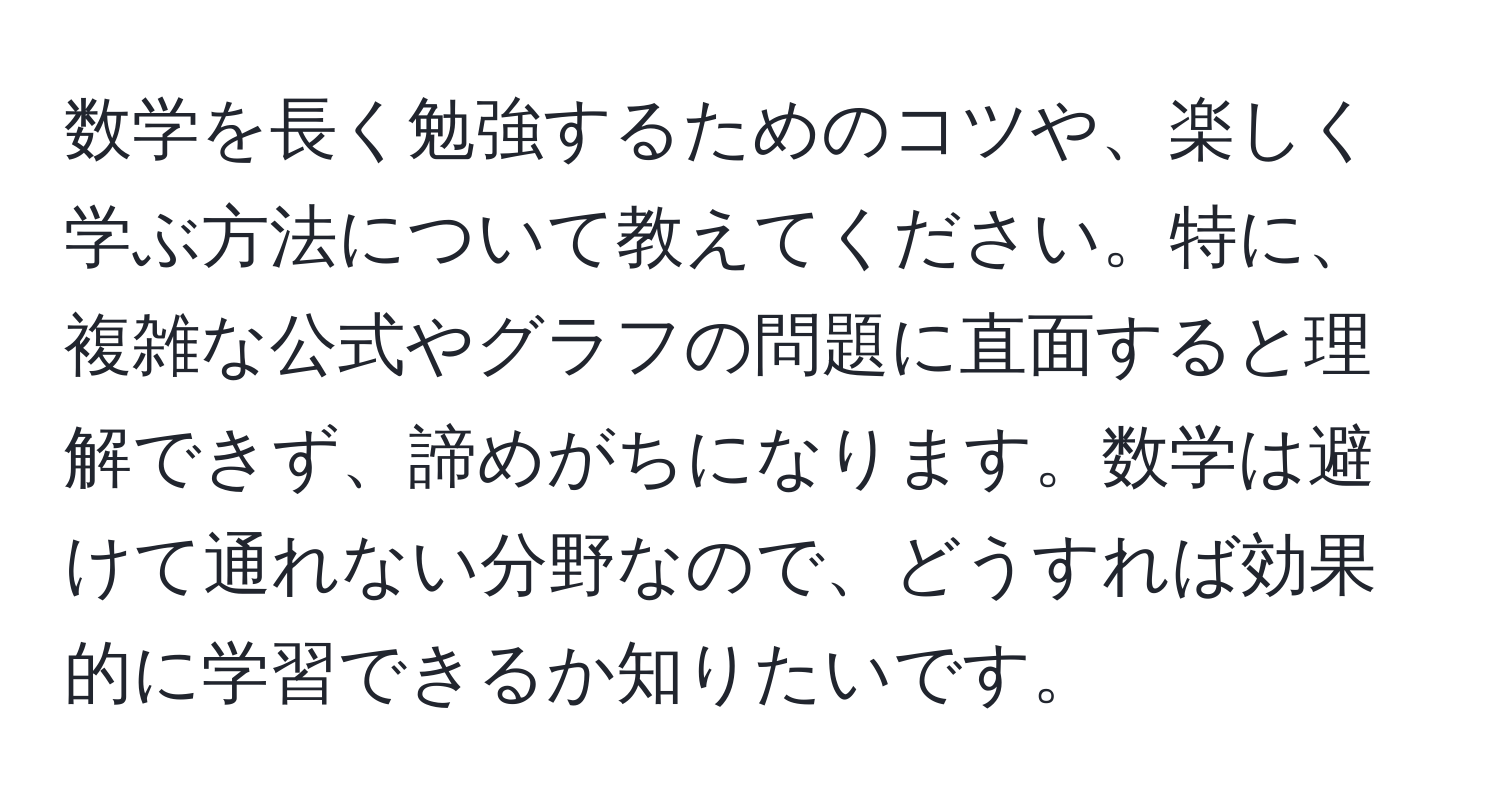 数学を長く勉強するためのコツや、楽しく学ぶ方法について教えてください。特に、複雑な公式やグラフの問題に直面すると理解できず、諦めがちになります。数学は避けて通れない分野なので、どうすれば効果的に学習できるか知りたいです。