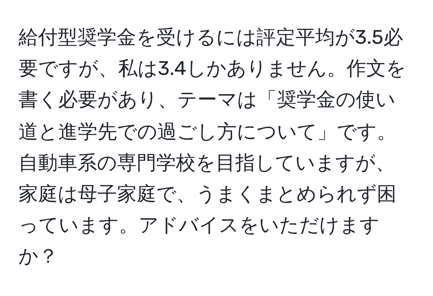 給付型奨学金を受けるには評定平均が3.5必要ですが、私は3.4しかありません。作文を書く必要があり、テーマは「奨学金の使い道と進学先での過ごし方について」です。自動車系の専門学校を目指していますが、家庭は母子家庭で、うまくまとめられず困っています。アドバイスをいただけますか？