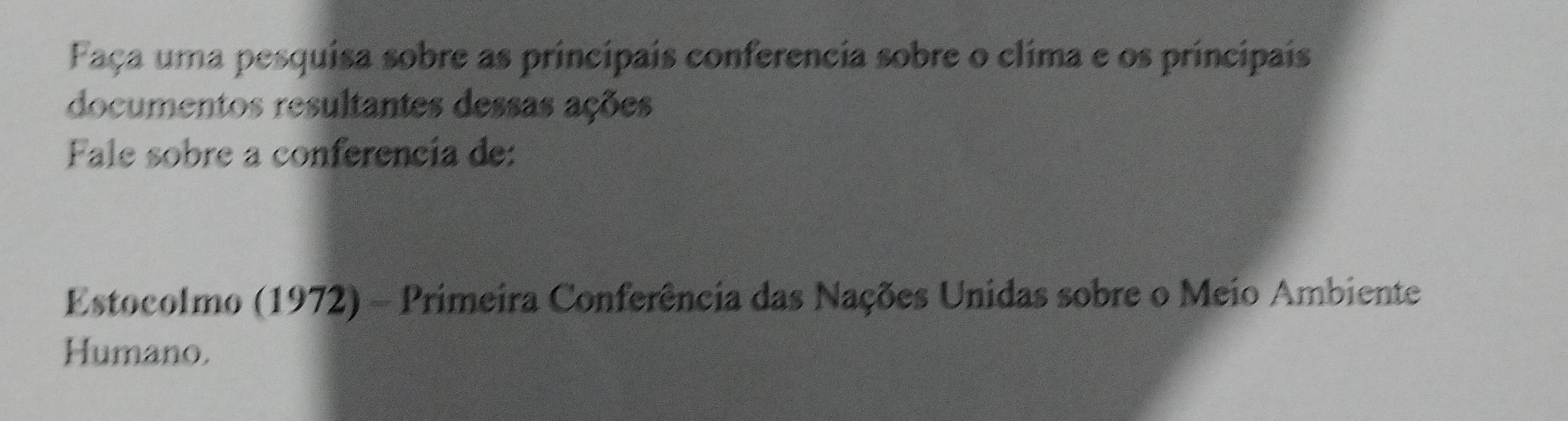 Faça uma pesquisa sobre as principais conferencia sobre o clima e os principais 
documentos resultantes dessas ações 
Fale sobre a conferencia de: 
Estocolmo (1972) - Primeira Conferência das Nações Unidas sobre o Meio Ambiente 
Humano.