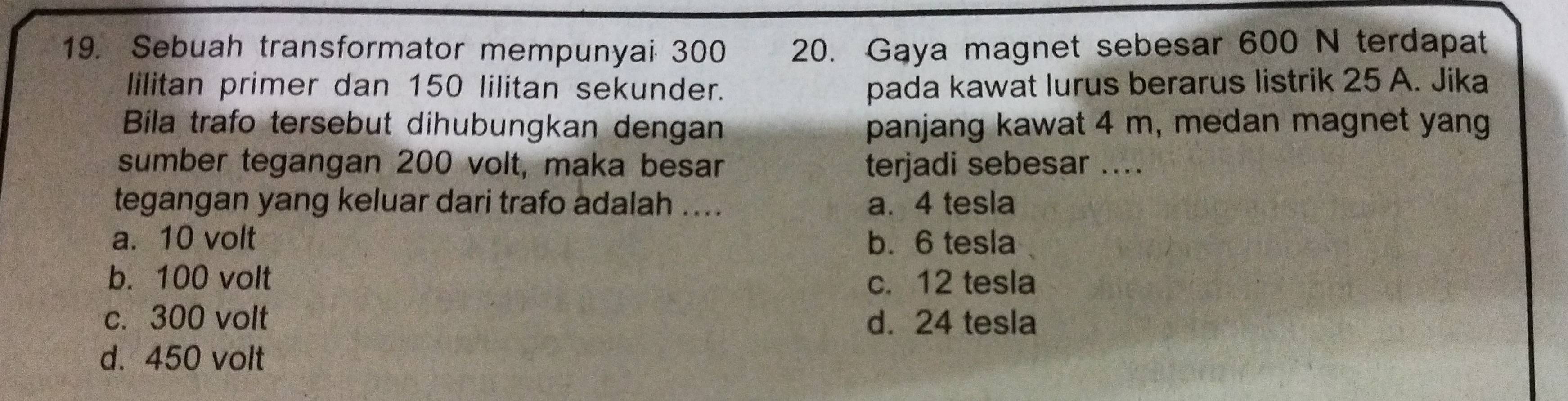 Sebuah transformator mempunyai 300 20. Gaya magnet sebesar 600 N terdapat
lilitan primer dan 150 lilitan sekunder. pada kawat lurus berarus listrik 25 A. Jika
Bila trafo tersebut dihubungkan dengan panjang kawat 4 m, medan magnet yang
sumber tegangan 200 volt, maka besar terjadi sebesar ...
tegangan yang keluar dari trafo adalah .... a. 4 tesla
a. 10 volt b. 6 tesla
b. 100 volt c. 12 tesla
c. 300 volt d. 24 tesla
d. 450 volt