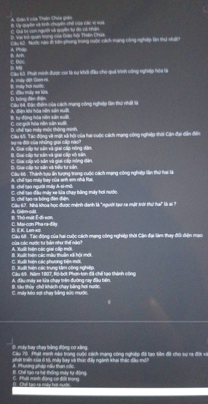 A. Giáo lí của Thiên Chúa giáo
B. Uy quyên và tính chuyên chế của các vị vua
C. Giá trị con người và quyên tự do cả nhân
D. Vai trò quan trọng của Giáo hội Thiên Chúa
Câu 62. Nước nào đi tiên phong trong cuộc cách mạng công nghiệp lần thứ nhất?
A Pháp
B. Anh
C. Dức
D. Mỹ
Câu 63. Phát minh được coi là sự khởi đầu cho quá trình công nghiệp hóa là
A. máy đết Gien ni.
B. máy hơi nước
C. đầu máy xe lửa.
D. bóng đèn điện.
Câu 64. Đặc điểm của cách mạng công nghiệp lần thứ nhất là
A. điện khi hóa nền sản xuất.
B. tự động hóa nền sản xuất.
C. cơ giới hóa nền sản xuất.
D. chế tạo máy mốc thông minh.
Câu 65. Tác động về mặt xã hội của hai cuộc cách mạng công nghiệp thời Cận đại dẫn đến
sự ra đời của những giai cấp nào?
A. Giai cấp tư sản và giai cấp nông dân
B. Giai cấp tư sán và giai cấp vô sản.
C. Giai cấp vô sân và giai cấp nông dân.
D. Giai cấp tư sản và tiểu tư sản
Câu 66 . Thành tựu ấn tượng trong cuộc cách mạng công nghiệp lần thứ hai là
A. chế tạo máy bay của anh em nhà Rai
B. chế tạo người máy A-si-mồ.
C. chế tạo đầu máy xe lửa chạy bằng máy hơi nước.
D. chế tạo ra bóng đèn điện.
Câu 67. Nhà khoa học được mệnh danh là "người tạo ra mật trời thứ ha" là ai ?
A. Giêm oất.
B. Thô-mát Ê-đi-xơn.
C. Mai-cơn Pha-ra-đây.
D. E.K. Len-xa.
Câu 68 . Tác động của hai cuộc cách mạng công nghiệp thời Cận đại làm thay đổi diện mạo
của các nước tư bản như thế nào?
A. Xuất hiện các giai cấp mới
B. Xuất hiện các mẫu thuân xã hội mới.
C. Xuất hiện các phương tiện mới.
D. Xuất hiện các trung tâm công nghiệp.
Câu 69. Năm 1807, Rô-bớt Phơn-tơn đã chế tạo thành công
A. đầu máy xe lửa chạy trên đường ray đầu tiên
B. tàu thủy chở khách chay băng hợi nước.
C. máy kéo sợi chạy băng sức mước.
D. máy bay chay băng động cơ xâng
Câu 70. Phát minh nào trong cuộc cách mạng công nghiệp đã tạo tiền đề cho sự ra đời và
phát triển của ô tó, máy bay và thúc đấy ngành khai thác dầu mỏ?
A. Phương pháp nấu than cốc
B. Chế tạo ra hệ thống máy tự động
C. Phát minh động cơ đốt trong
D. Chế tạo ra máy hơi nước