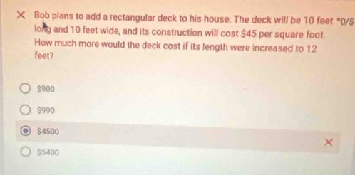 × Bob plans to add a rectangular deck to his house. The deck will be 10 feet *0/5
lony and 10 feet wide, and its construction will cost $45 per square foot.
How much more would the deck cost if its length were increased to 12
feet?
$900
$990
$4500
$5400