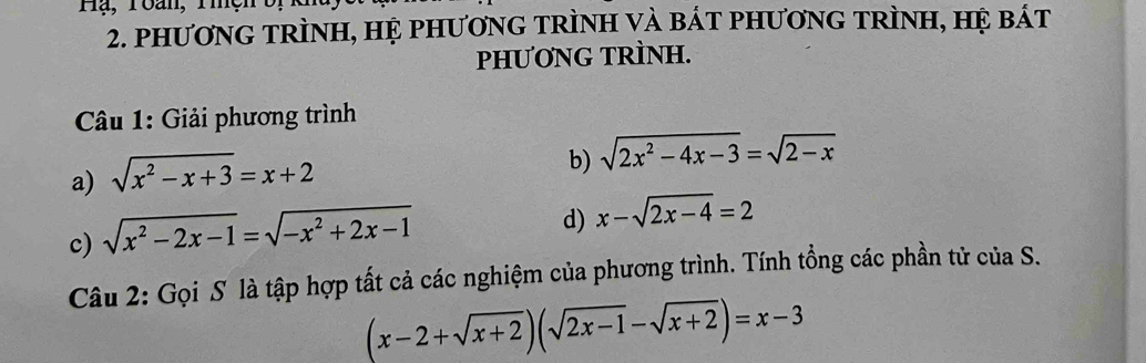 Hạ, Toan, Tiện 
2. phươNG TRÌNH, HỆ phươnG TRÌNH và bát pHươnG TRÌNH, hệ bát 
pHƯƠNG TRÌNH. 
* Câu 1: Giải phương trình 
a) sqrt(x^2-x+3)=x+2
b) sqrt(2x^2-4x-3)=sqrt(2-x)
c) sqrt(x^2-2x-1)=sqrt(-x^2+2x-1)
d) x-sqrt(2x-4)=2
Câu 2: Gọi S là tập hợp tất cả các nghiệm của phương trình. Tính tổng các phần tử của S.
(x-2+sqrt(x+2))(sqrt(2x-1)-sqrt(x+2))=x-3