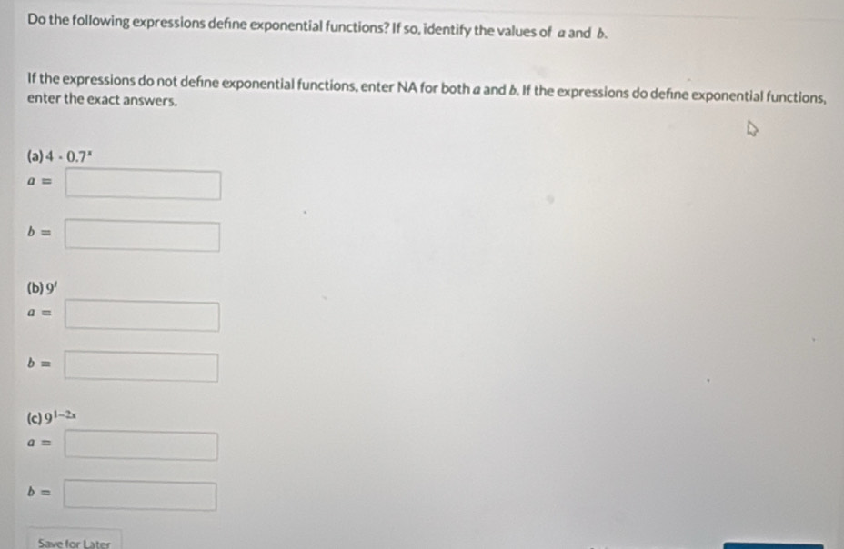 Do the following expressions defne exponential functions? If so, identify the values of a and 6. 
If the expressions do not defıne exponential functions, enter NA for both a and δ. If the expressions do defíne exponential functions, 
enter the exact answers. 
(a) 4· 0.7^x
a=□
b=□
(b) 9'
a=□
b=□
(c) 9^(1-2x)
a=□
b=□
Save for Later