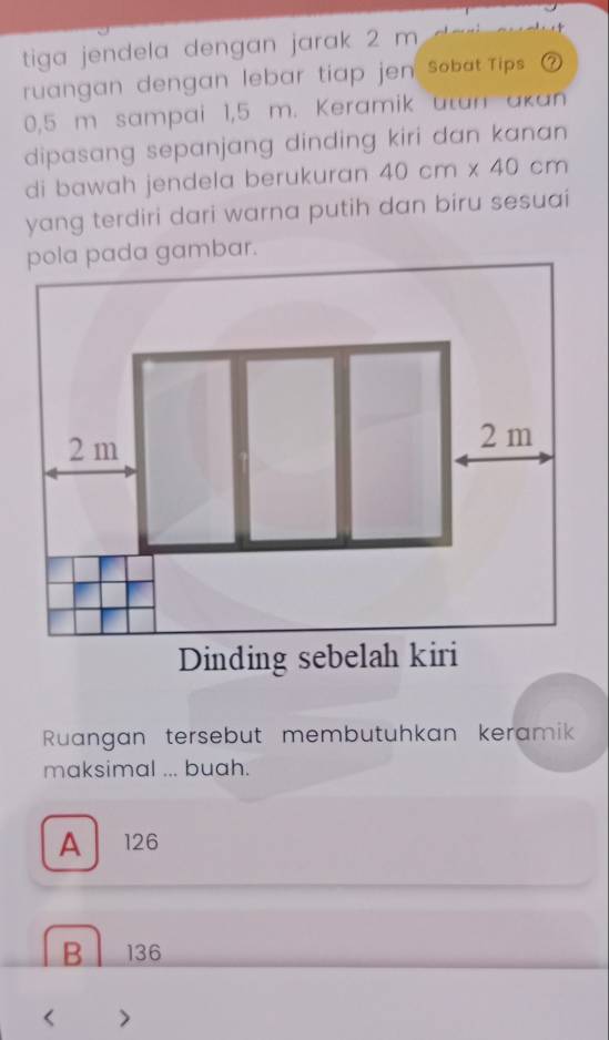 tiga jendela dengan jarak 2 m
ruangan dengan lebar tiap jen sobat Tips
0,5 m sampai 1,5 m. Keramik utan akan
dipasang sepanjang dinding kiri dan kanan
di bawah jendela berukuran 40cm* 40 cm
yang terdiri dari warna putih dan biru sesuai
Ruangan tersebut membutuhkan keramik
maksimal ... buah.
A 126
B 136 < >