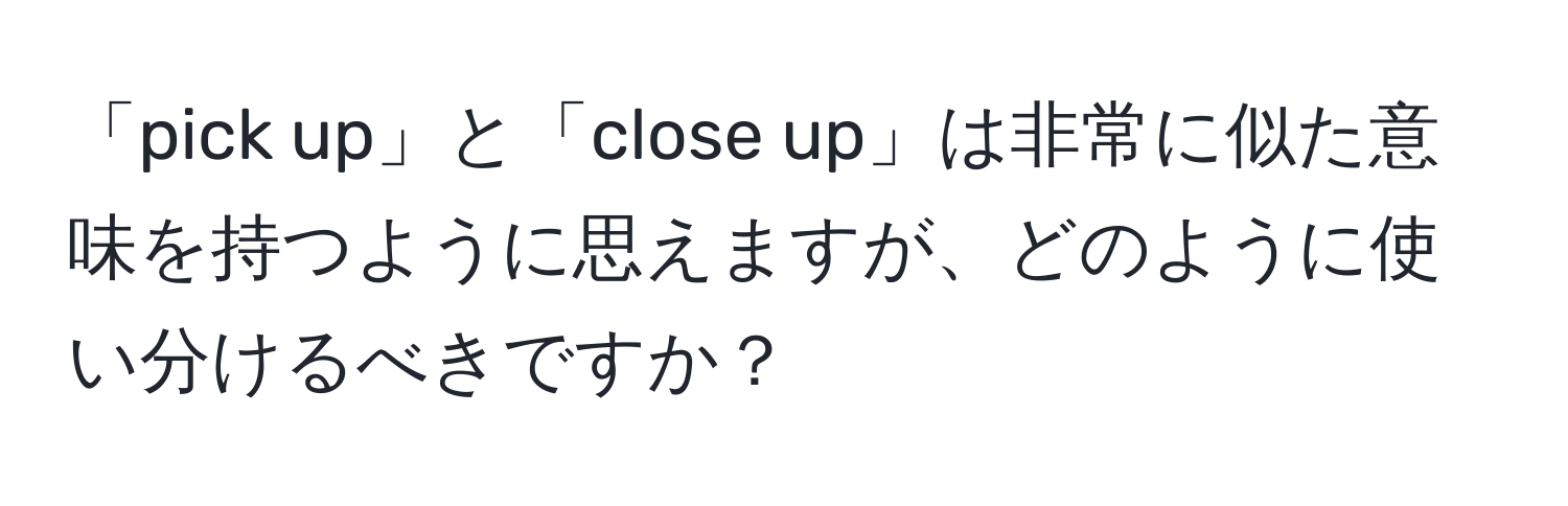 「pick up」と「close up」は非常に似た意味を持つように思えますが、どのように使い分けるべきですか？