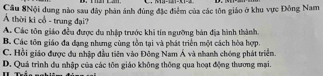 Thar Lan. C. Ma-1ai-x1-a. D.
Câu 8Nội dung nào sau đây phản ánh đúng đặc điểm của các tôn giáo ở khu vực Đông Nam
Á thời kì cổ - trung đại?
A. Các tôn giáo đều được du nhập trước khi tín ngưỡng bản địa hình thành.
B. Các tôn giáo đa dạng nhưng cùng tồn tại và phát triển một cách hòa hợp.
C. Hồi giáo được du nhập đầu tiên vào Đông Nam Á và nhanh chóng phát triển.
D. Quá trình du nhập của các tôn giáo không thông qua hoạt động thương mại.
n Thể