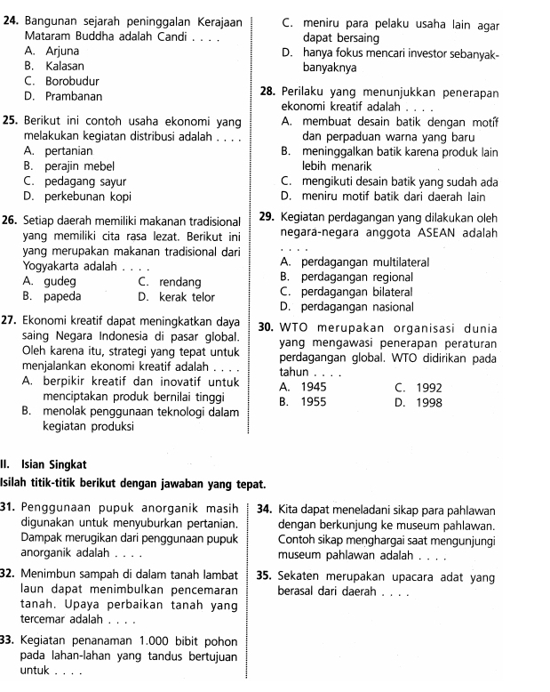 Bangunan sejarah peninggalan Kerajaan C. meniru para pelaku usaha lain agar
Mataram Buddha adalah Candi . . . . dapat bersaing
A. Arjuna D. hanya fokus mencari investor sebanyak-
B. Kalasan banyaknya
C. Borobudur
D. Prambanan 28. Perilaku yang menunjukkan penerapan
ekonomi kreatif adalah . . . .
25. Berikut ini contoh usaha ekonomi yang A. membuat desain batik dengan motíf
melakukan keqiatan distribusi adalah . , , dan perpaduan warna yang baru
A. pertanian B. meninggalkan batik karena produk lain
B. perajin mebel lebih menarik
C. pedagang sayur C. mengikuti desain batik yang sudah ada
D. perkebunan kopi D. meniru motif batik dari daerah lain
26. Setiap daerah memiliki makanan tradisional 29. Kegiatan perdagangan yang dilakukan oleh
yang memiliki cita rasa lezat. Berikut ini negara-negara anggota ASEAN adalah
yanq merupakan makanan tradisional dari
Yogyakarta adalah _A. perdagangan multilateral
A. gudeg C. rendang B. perdagangan regional
B. papeda D. kerak telor C. perdagangan bilateral
D. perdagangan nasional
27. Ekonomi kreatif dapat meningkatkan daya 30. WTO merupakan organisasi dunia
saing Negara Indonesia di pasar global. yang mengawasi penerapan peraturan
Oleh karena itu, strategi yang tepat untuk perdagangan global. WTO didirikan pada
menjalankan ekonomi kreatif adalah . . . tahun . . . .
A. berpikir kreatif dan inovatif untuk A. 1945 C. 1992
menciptakan produk bernilai tinggi B. 1955 D. 1998
B. menolak penggunaan teknologi dalam
kegiatan produksi
II. Isian Singkat
Isilah titik-titik berikut dengan jawaban yang tepat.
31. Penggunaan pupuk anorganik masih 34. Kita dapat meneladani sikap para pahlawan
digunakan untuk menyuburkan pertanian. dengan berkunjung ke museum pahlawan.
Dampak merugikan dari penggunaan pupuk Contoh sikap menghargai saat mengunjungi
anorganik adalah . . . . museum pahlawan adalah_
32. Menimbun sampah di dalam tanah lambat 35. Sekaten merupakan upacara adat yang
laun dapat menimbulkan pencemaran berasal dari daerah_
tanah. Upaya perbaikan tanah yang
tercemar adalah . . . .
33. Kegiatan penanaman 1.000 bibit pohon
pada lahan-lahan yang tandus bertujuan
untuk . . . .