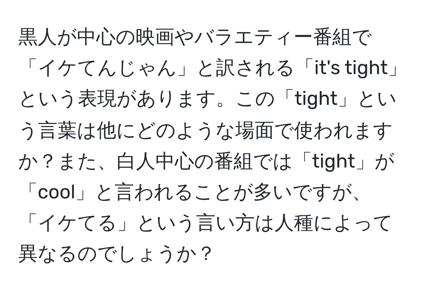 黒人が中心の映画やバラエティー番組で「イケてんじゃん」と訳される「it's tight」という表現があります。この「tight」という言葉は他にどのような場面で使われますか？また、白人中心の番組では「tight」が「cool」と言われることが多いですが、「イケてる」という言い方は人種によって異なるのでしょうか？