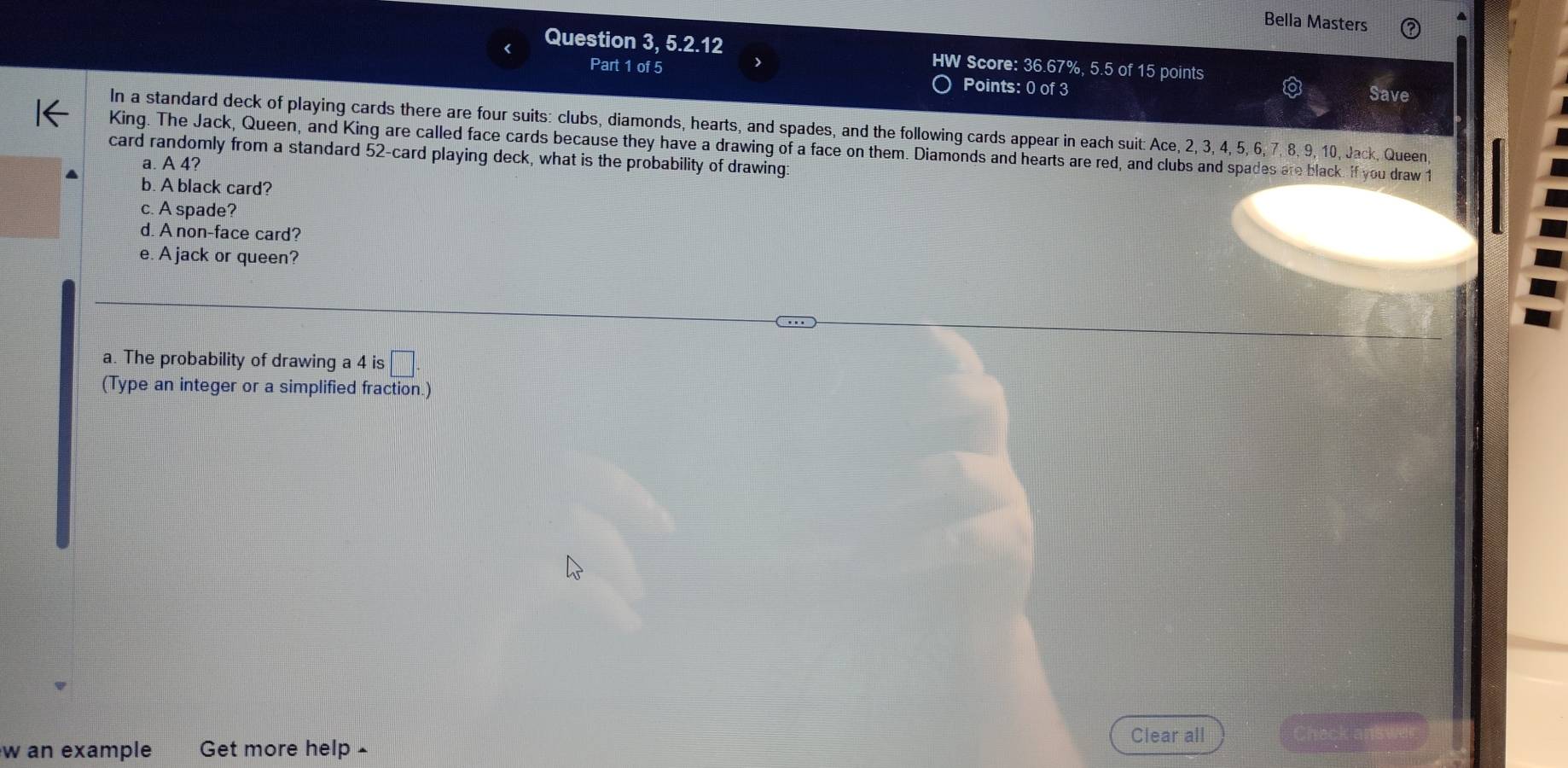 Bella Masters 
Question 3, 5.2.12 HW Score: 36.67%, 5.5 of 15 points 
Part 1 of 5 Points: 0 of 3 Save 
In a standard deck of playing cards there are four suits: clubs, diamonds, hearts, and spades, and the following cards appear in each suit: Ace, 2, 3, 4, 5, 6, 7, 8, 9, 10, Jack, Queen, 
King. The Jack, Queen, and King are called face cards because they have a drawing of a face on them. Diamonds and hearts are red, and clubs and spades are black. if you draw 1
card randomly from a standard 52 -card playing deck, what is the probability of drawing: 
a. A 4? 
b. A black card? 
c. A spade? 
d. A non-face card? 
e. A jack or queen? 
a. The probability of drawing a 4 is □. 
(Type an integer or a simplified fraction.) 
Clear all 
w an example Get more help £