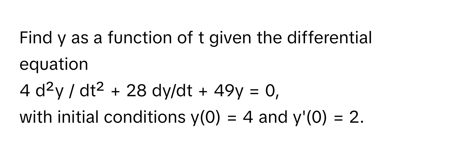 Find y as a function of t given the differential equation 
4 d²y / dt² + 28 dy/dt + 49y = 0, 
with initial conditions y(0) = 4 and y'(0) = 2.