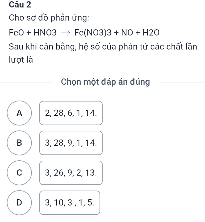 Cho sơ đồ phản ứng:
=eO + HNO3to Fe(NO3)3+NO+H2O
Sau khi cân bằng, hệ số của phân tử các chất lần
lượt là
Chọn một đáp án đúng
A 2, 28, 6, 1, 14.
B 3, 28, 9, 1, 14.
C 3, 26, 9, 2, 13.
D 3, 10, 3 , 1, 5.