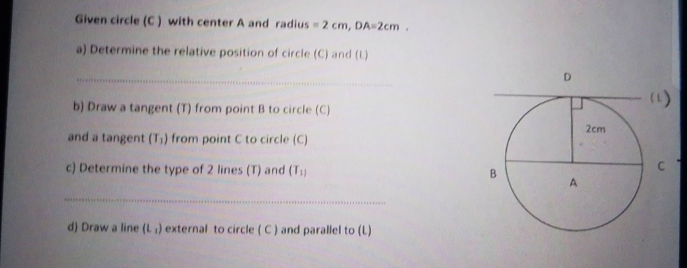 Given circle (C ) with center A and radius =2cm, DA=2cm. 
a) Determine the relative position of circle (C) and (L) 
b) Draw a tangent (T) from point B to circle (C) 
and a tangent (T_1) from point C to circle (C) 
c) Determine the type of 2 lines (T) and (T_1)
d) Draw a line (L_1) external to circle ( C ) and parallel to (L)