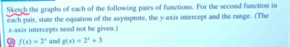 Sketch the graphs of each of the following pairs of functions. For the second function in
each pair, state the equation of the asymptote, the y-axis intercept and the range. (The
x-axis intercepts need not be given.)
f(x)=2^x and g(x)=2^x+3