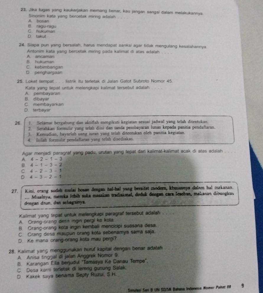 23, Jika lugas yang kaukerjakan memang benar, kau jangan sangsi dalam melakukannya.
Sinonim kata yang bercetak miring adalah
A. bosan
B. ragu-ragu
C. hukuman
D. takut
24. Siapa pun yang bersalah, harus mendapat sanksi agar tidak mengulang kesalahannya.
Antonim kata yang bercetak miring pada kalimat di atas adalah . . . .
A. ancaman
B. hukuman
C kebimbangan
D. penghargaan
25. Loket tempat . . . listrik itu terletak di Jalan Gatot Subroto Nomor 45.
Kata yang tepat untuk melengkapi kalimat tersebut adalah . . . .
A. pembayaran
B. dibayar
C membayarkan
D terbayar
26. 1. Selamat bergabung dan aktiflah mengikuti kegiatan sesuai jadwal yang telah ditentukan.
2. Serahkan formulir yang telah dusi dan tanda pembayaran lunas kepada panitia pendaftaran.
3. Kemudian, bayarlah uang iuran yang telah ditentukan olch panitia kegiatan.
4. Isilah formulir pendaftaran yang telah disediakan.
Agar menjadi paragraf yang padu, urutan yang tepat dari kalimat-kalimat acak di atas adalah . .
A 4 - 2 - 1 - 3
B. 4 - 1 - 3 - 2
C 4 - 2 - 3 - 1
D 4 - 3 - 2 - 1
27. Kini, orang sudah mulai bosan dengan hal-hal yang bersifat modern, khususnya dalam hal makanan.
Misalnya, mereka lebih suka masakan tradisional, duduk dengan cara lesehan, makanan dioungkus
dengan daun, dan schagainya.
Kalimat yang tepat untuk melengkapi paragraf tersebut adalah . . . .
A. Orang-orang desa ingin pergi ke kota
B. Orang-orang kota ingin kembali mencicipi suasana desa.
C Crang desa maupun orang kota sebenamya sama saja.
D. Ke mana orang-orang kota mau pergi?
28. Kalimat yang menggunakan huruf kapital dengan benar adalah
A. Anisa tinggal di jalan Anggrek Nomor 9.
B. Karangan Ella berjudul “Tamasya Ke Danau Tempe”.
C. Desa kami terletak di lereng gunung Salak.
D Kakek saya benama Septy Ruzui, S.H.
Simulasi Seri B UN SD/Mi Bahasa Indonesia Nomor Paket 08 9