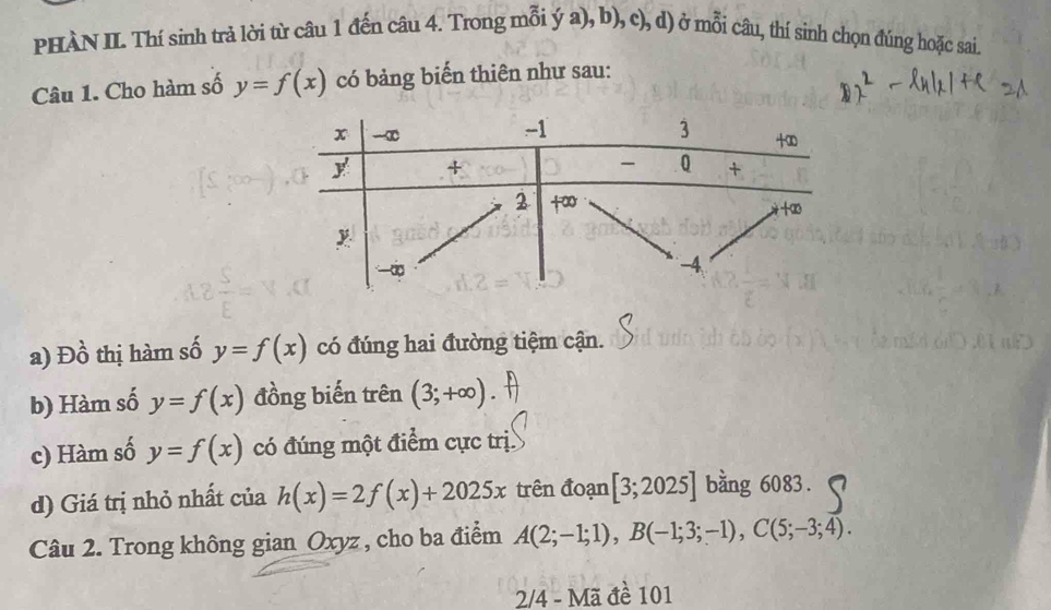 PHÀN II. Thí sinh trả lời từ câu 1 đến câu 4. Trong mỗi ý a), b), c), d) ở mỗi câu, thí sinh chọn đúng hoặc sai. 
Câu 1. Cho hàm số y=f(x) có bảng biến thiên như sau: 
a) Đ 0 thị hàm số y=f(x) có đúng hai đường tiệm cận. 
b) Hàm số y=f(x) đồng biến trên (3;+∈fty )
c) Hàm số y=f(x) có đúng một điểm cực trị. 
d) Giá trị nhỏ nhất của h(x)=2f(x)+2025x trên đoạn [3;2025] bằng 6083. 
Câu 2. Trong không gian Oxyz , cho ba điểm A(2;-1;1), B(-1;3;-1), C(5;-3;4). 
2/4 - M 12 1 đề 101