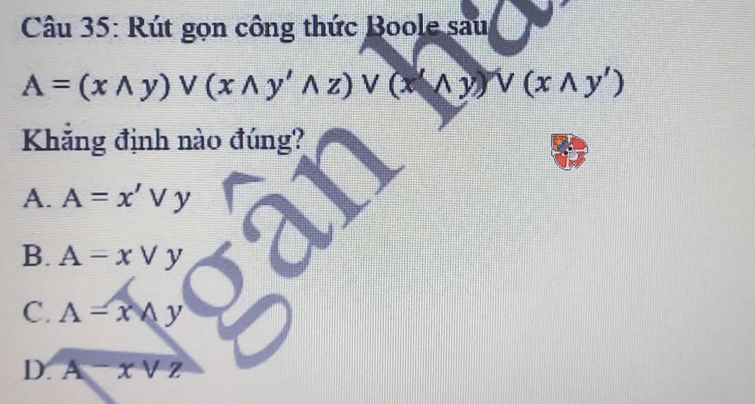 Rút gọn công thức Boole sau
A=(xwedge y)vee (xwedge y'wedge z)vee (xwedge y)vee (xwedge y')
Khẳng định nào đúng?
A. A=x'vee y
B. A=xvee y
C. A=x y
D. A-xvee z