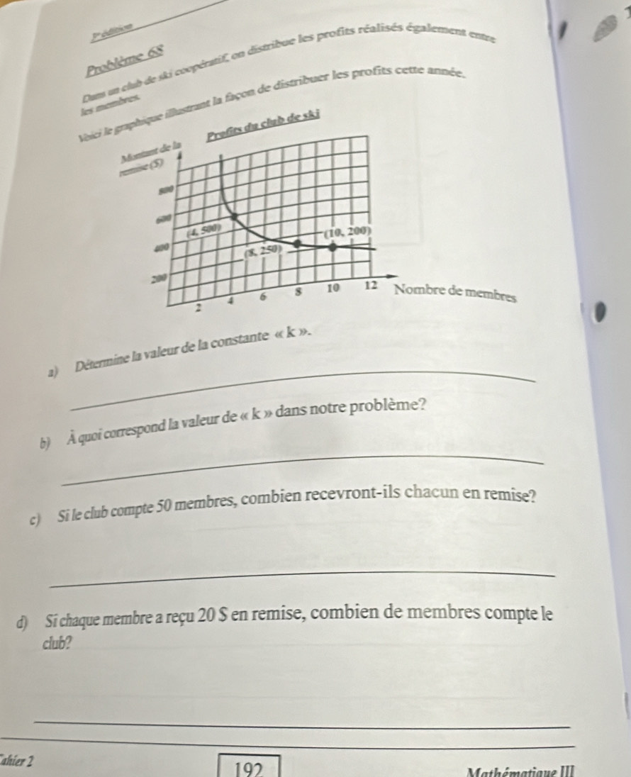 pºéditoe 
Problème 68 
les mres. Dum un club de ski coopératif on distribue les profits réalisés également entr 
Voicia façon de distribuer les profits cette année. 
mbre de membres 
_ 
a) Détermine la valeur de la constante « k ». 
_ 
b) À quoi correspond la valeur de « k » dans notre problème? 
c) Si le club compte 50 membres, combien recevront-ils chacun en remise? 
_ 
d) Si chaque membre a reçu 20 $ en remise, combien de membres compte le 
club? 
_ 
_ 
_ 
ahier 2 197 
Mathématique III