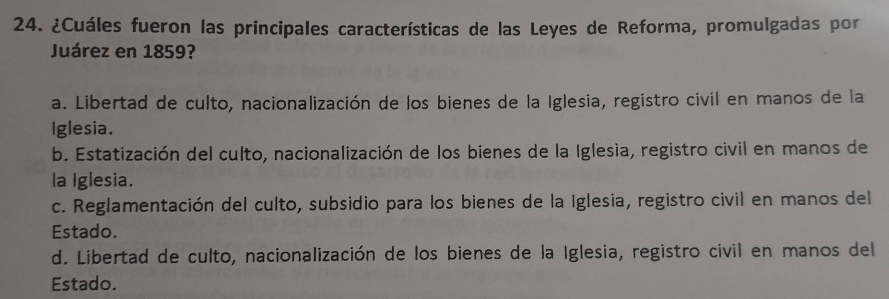 ¿Cuáles fueron las príncipales características de las Leyes de Reforma, promulgadas por
Juárez en 1859?
a. Libertad de culto, nacionalización de los bienes de la Iglesia, registro civil en manos de la
Iglesia.
b. Estatización del culto, nacionalización de los bienes de la Iglesia, registro civil en manos de
la Iglesia.
c. Reglamentación del culto, subsidio para los bienes de la Iglesia, registro civil en manos del
Estado.
d. Libertad de culto, nacionalización de los bienes de la Iglesia, registro civil en manos del
Estado.