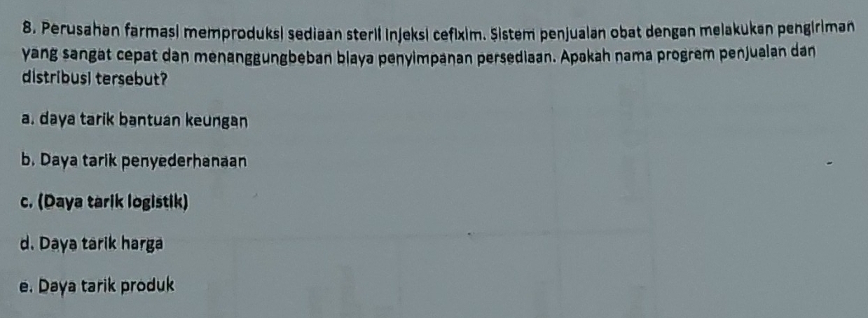 Perusahan farmasi memproduksi sediaan steril injeksi cefixim. Şistem penjualan obat dengan melakukan pengiriman
yang sangat cepat dan menanggungbeban blaya penyimpanan persediaan. Apakah nama progrem penjualan dan
distribusl tersebut?
a. daya tarik bantuan keungan
b. Daya tarik penyederhanaan
c. (Daya tarik logistik)
d. Daya tarik harga
e. Daya tarik produk