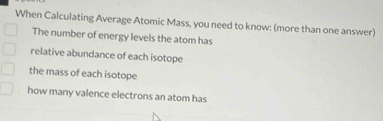 When Calculating Average Atomic Mass, you need to know: (more than one answer) 
The number of energy levels the atom has 
relative abundance of each isotope 
the mass of each isotope 
how many valence electrons an atom has