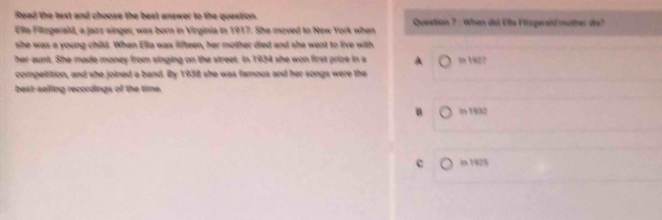 Read the text and choose the best answer to the question. Queation ? : When dui Elle Fiüzgerelmother die?
Ella Firzgerald, a jazz singer, was born in Virginia in 1917. She moved to New York when
she was a young child. When Ella was fifteen, her mother died and she went to live with
her aunt. She made money from singing on the street. In 1934 she won first prize in a A In 1927
competition, and she joined a band. By 1938 she was famous and her songs were the
best-selling recordings of the time.
B In 1932
C In 1925