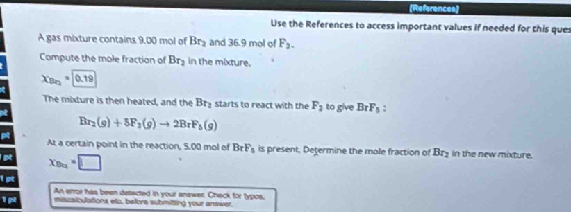 [References] 
Use the References to access important values if needed for this ques 
A gas mixture contains 9.00 mol of Br_2 and 36.9 mol of F_2. 
Compute the mole fraction of Br_2 in the mixture.
X_Br_2=0.19
The mixture is then heated, and the Br_2 starts to react with the F_2 to give BrF_5 :
Br_2(g)+5F_2(g)to 2BrF_5(g)
At a certain point in the reaction, 5.00 mol of BrF_3 is present. Determine the mole fraction of Br_2 in the new mixture. 
pt x_B=□
1p 
An error has been detected in your answer. Check for typos,
1p miscalculations etc, before submitting your answer.