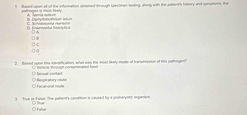 Based upon all of the information obtained through specimen testing, along with the patient's history and symptoms, the
pathogen is most likely:
A. Taenia solium
B. Diphyllobothrium latum
C. Schistosoma mansoni
D. Entamoeba histolytica
A
B
C
D
2. Based upon this identification, what was the most likely mode of transmission of this pathogen?
Vehicle through contaminated food
Sexual contact
Respiratory route
Fecal-oral route
3. True or False: The patient's condition is caused by a prokaryotic organism.
True
False