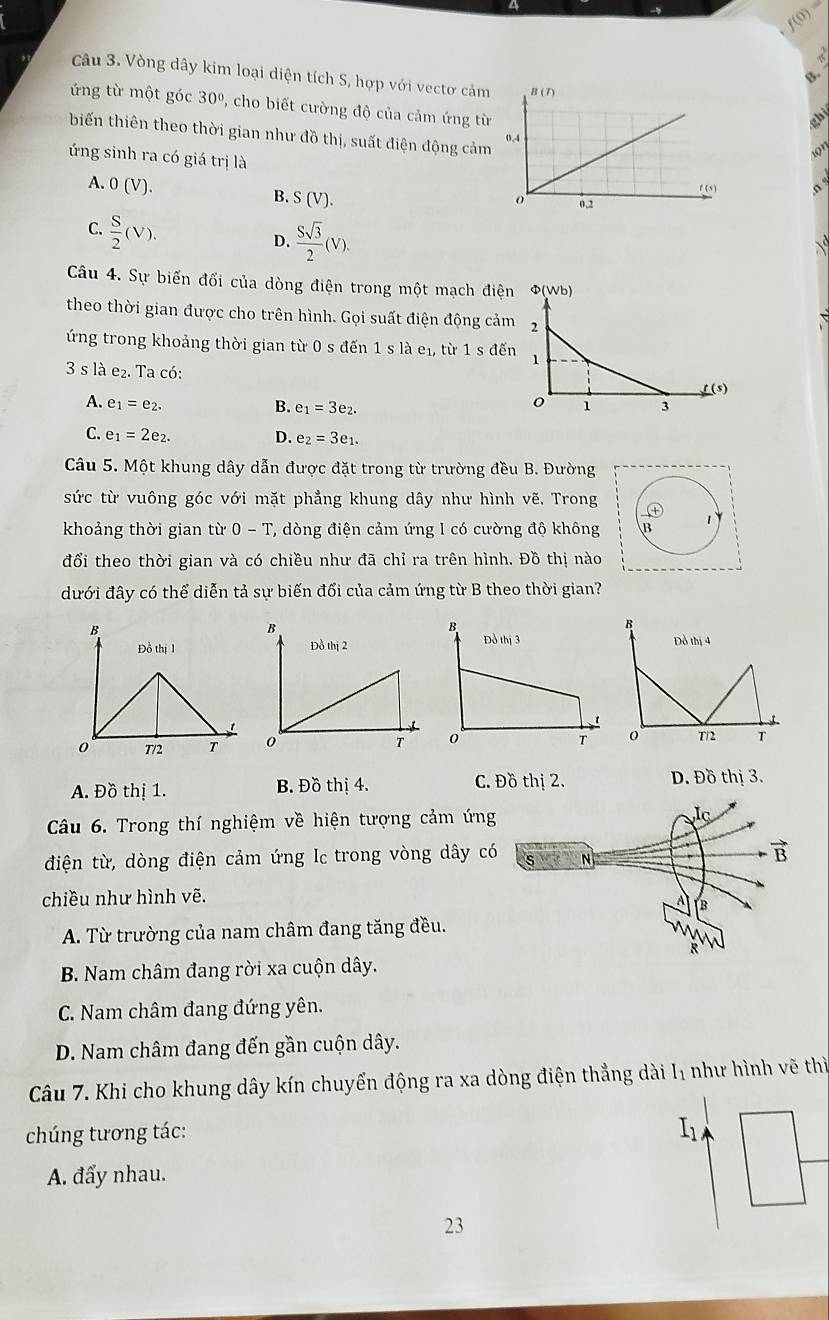 f(0)
Câu 3. Vòng dây kim loại diện tích S, hợp với vectơ cảm  
ứng từ một góc 30º, cho biết cường độ của cảm ứng từ
biến thiên theo thời gian như đồ thị, suất điện động cảm
ứng sinh ra có giá trị là
A. 0(V). 。
B. S(V).
C.  S/2 (V).
D.  Ssqrt(3)/2 (V).
Câu 4. Sự biến đối của dòng điện trong một mạch điện Φ(Wb)
theo thời gian được cho trên hình. Gọi suất điện động cảm 2
ứng trong khoảng thời gian từ 0 s đến 1 s là e₁, từ 1 s đến 1
3slae_2. Ta có:
A. e_1=e_2. B. e_1=3e_2. 1 3 1 (5)
o
C. e_1=2e_2. D. e_2=3e_1.
Câu 5. Một khung dây dẫn được đặt trong từ trường đều B. Đường
sức từ vuông góc với mặt phẳng khung dây như hình vẽ. Trong
khoảng thời gian từ 0-T T, òng điện cảm ứng 1 có cường độ không B 1
đổi theo thời gian và có chiều như đã chỉ ra trên hình. Đồ thị nào
dưới đây có thể diễn tả sự biến đổi của cảm ứng từ B theo thời gian?
B
Đồ thị 4
0°
T/2 T
A. Đồ thị 1. B. Đồ thị 4. C. Đồ thị 2. D. Đồ thị 3.
Câu 6. Trong thí nghiệm về hiện tượng cảm ứng
điện từ, dòng điện cảm ứng Ic trong vòng dây c
chiều như hình vẽ.
A. Từ trường của nam châm đang tăng đều.
B. Nam châm đang rời xa cuộn dây.
C. Nam châm đang đứng yên.
D. Nam châm đang đến gần cuộn dây.
Câu 7. Khi cho khung dây kín chuyến động ra xa dòng điện thẳng dài Iị như hình vẽ thì
chúng tương tác:
I_1
A. đẩy nhau.
23