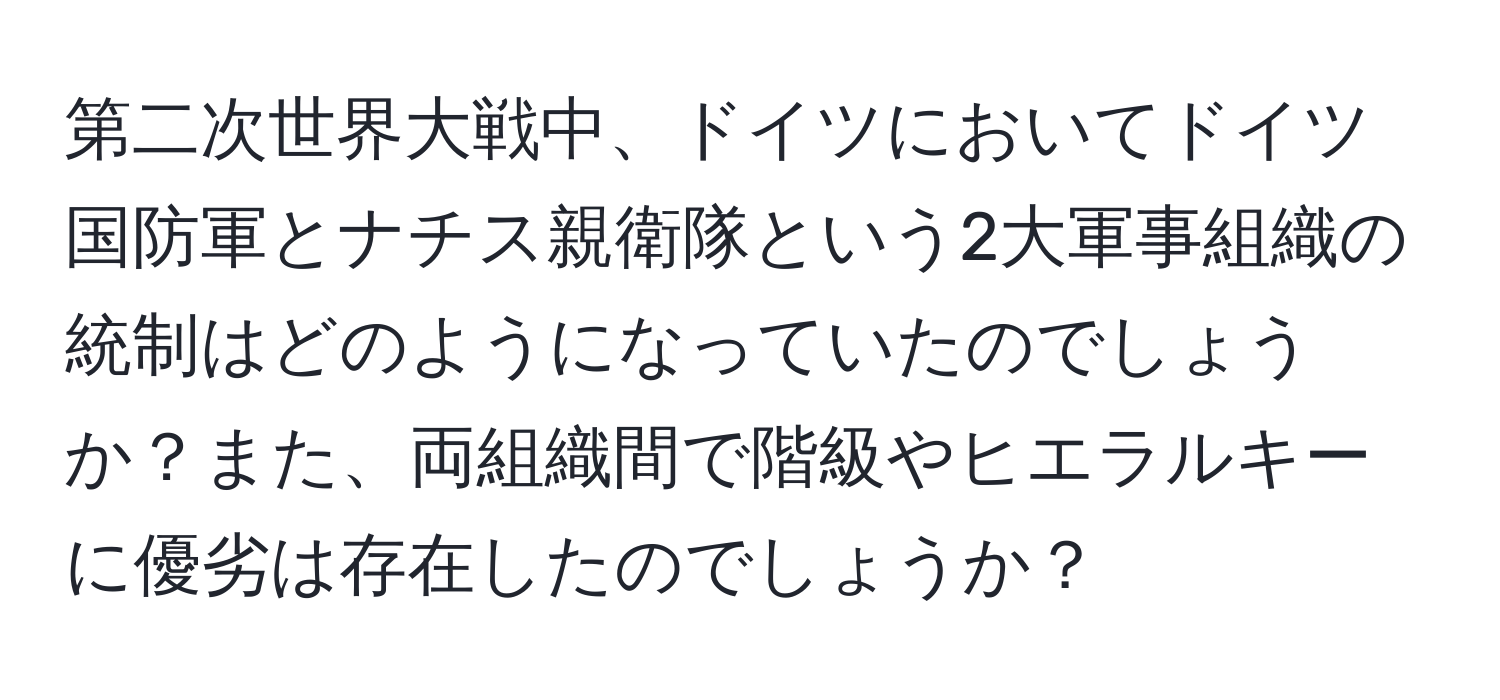 第二次世界大戦中、ドイツにおいてドイツ国防軍とナチス親衛隊という2大軍事組織の統制はどのようになっていたのでしょうか？また、両組織間で階級やヒエラルキーに優劣は存在したのでしょうか？