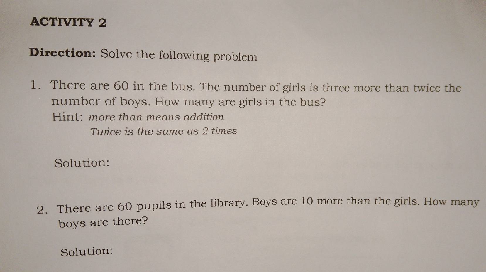 ACTIVITY 2 
Direction: Solve the following problem 
1. There are 60 in the bus. The number of girls is three more than twice the 
number of boys. How many are girls in the bus? 
Hint: more than means addition 
Twice is the same as 2 times 
Solution: 
2. There are 60 pupils in the library. Boys are 10 more than the girls. How many 
boys are there? 
Solution: