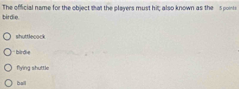 The official name for the object that the players must hit; also known as the 5 points
birdie.
shuttlecock
birdie
flying shuttle
ball