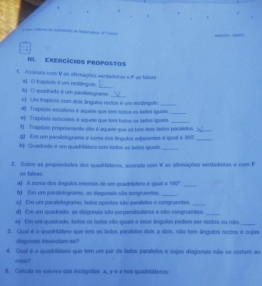 meu cademo de actividades de Matemática 9° Classe
MINEH - INES
III. EXERCÍCIOS PROPOSTOS
1. Assinala com V as afirmações verdadeiras e F as falsas:
a) O trapézio é um rectângulo.
_
b) O quadrado é um paralelogramo._
c) Um trapézio com dois ângulos rectos é um rectângulo._
d) Trapézio escaleno é aquele que tem todos os lados iguais._
e) Trapézio isósceles é aquele que tem todos os lados iguais._
f) Trapézio propriamente dito é aquele que só tem dois lados paralelos._
g) Em um paralelogramo a soma dos ângulos adjacentes é igual à 360._
h) Quadrado é um quadrilátero com todos os lados iguais._
2. Sobre as propriedades dos quadriláteros, assinala com V as afirmações verdadeiras e com F
as falsas:
a) A soma dos ângulos internos de um quadrilátero é igual a 180°. _
b) Em um paralelogramo, as diagonais são congruentes._
c) Em um paralelogramo, lados opostos são paralelos e congruentes._
d) Em um quadrado, as diagonais são perpendiculares e não congruentes._
e) Em um quadrado, todos os lados são iguais e seus ângulos podem ser rectos ou não._
3. Qual é o quadrilátero que tem os lados paralelos dois a dois, não tem ângulos rectos e cujas
diagonais bissectam-se?
4. Qual é o quadrilátero que tem um par de lados paralelos e cujas diagonais não se cortam ao
meio?
5. Calcula os valores das incógnitas x, y e z nos quadriláteros: