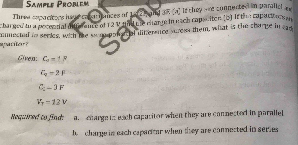 Sample Problem 
Three capacitors have capacitances of 1F 2F, and 3F. (a) If they are connected in parallel and 
charged to a potential difference of 12 V find the charge in each capacitor. (b) If the capacitors are 
connected in series, with the same potential difference across them, what is the charge in each 
apacitor? 
Given: C_1=1F
C_2=2F
C_3=3F
V_T=12V
Required to find: a. charge in each capacitor when they are connected in parallel 
b. charge in each capacitor when they are connected in series