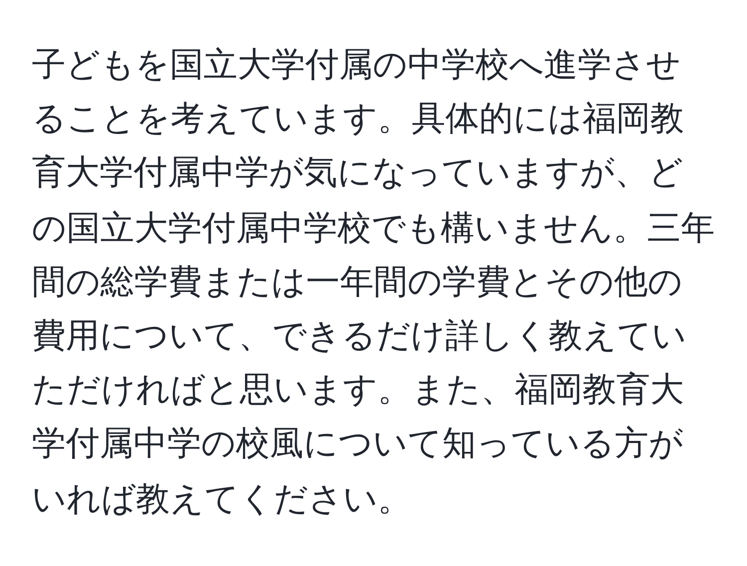 子どもを国立大学付属の中学校へ進学させることを考えています。具体的には福岡教育大学付属中学が気になっていますが、どの国立大学付属中学校でも構いません。三年間の総学費または一年間の学費とその他の費用について、できるだけ詳しく教えていただければと思います。また、福岡教育大学付属中学の校風について知っている方がいれば教えてください。