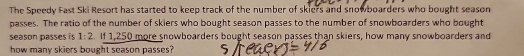 The Speedy Fast Ski Resort has started to keep track of the number of skiers and snowboarders who bought season 
passes. The ratio of the number of skiers who bought season passes to the number of snowboarders who bought 
season passes is 1:2. If 1,250 more snowboarders bought season passes than skiers, how many snowboarders and 
how many skiers bought season passes?