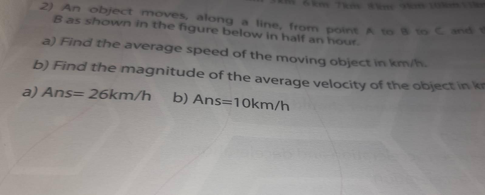 6 km 7km 8km 9km 10km 11k
2) An object moves, along a line, from point A to B to C and t
B as shown in the figure below in half an hour. 
a) Find the average speed of the moving object in km/h. 
b) Find the magnitude of the average velocity of the object in k
a) Ans=26km/h b) Ans=10km/h