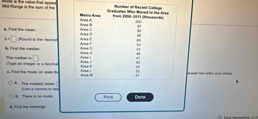 Mode is the value that appea 
Mid-Range is the sum of the 
a. Find the mean.
overline x=□ (Round to the nearest 
b. Find the median. 
The median is □. 
(Type an integer or a decimal 
c. Find the mode (or state thanswer box within your choice. 
A. The mode(s) is/are 
(Use a comma to sep 
B. There is no mode. Print Done 
d. Find the midrange. 
Time Remainina: 0 1