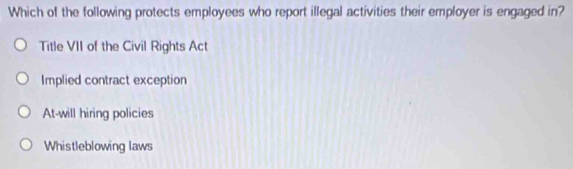 Which of the following protects employees who report illegal activities their employer is engaged in?
Title VII of the Civil Rights Act
Implied contract exception
At-will hiring policies
Whistleblowing laws