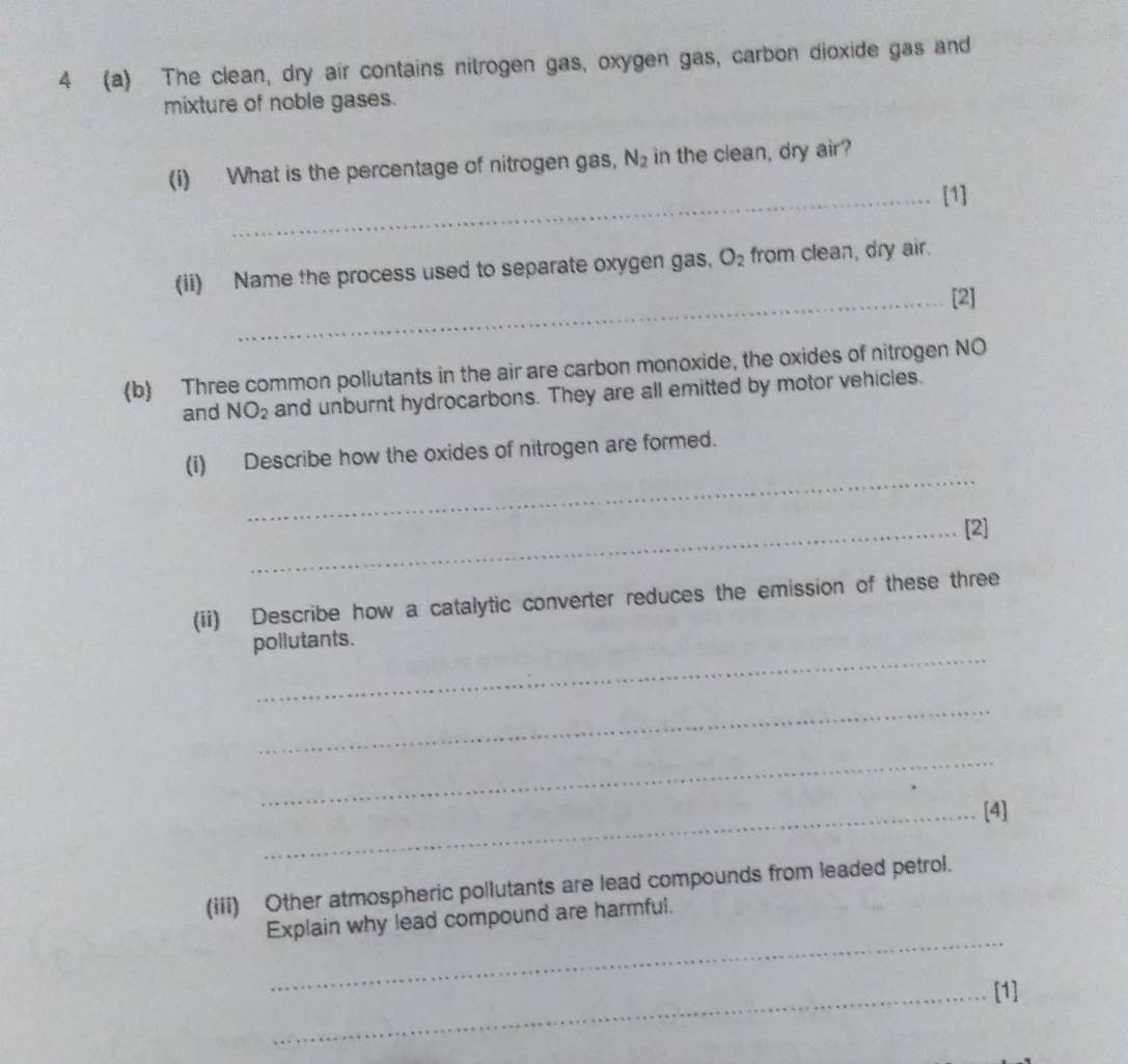 4 (a) The clean, dry air contains nitrogen gas, oxygen gas, carbon dioxide gas and 
mixture of noble gases. 
(i) What is the percentage of nitrogen gas, N_2 in the clean, dry air? 
_[1] 
(ii) Name the process used to separate oxygen gas, O_2 from clean, dry air. 
_[2] 
(b) Three common pollutants in the air are carbon monoxide, the oxides of nitrogen NO 
and NO_2 and unburnt hydrocarbons. They are all emitted by motor vehicles. 
_ 
(i) Describe how the oxides of nitrogen are formed. 
_[2] 
(ii) Describe how a catalytic converter reduces the emission of these three 
_ 
pollutants. 
_ 
_ 
_[4] 
(iii) Other atmospheric pollutants are lead compounds from leaded petrol. 
_ 
Explain why lead compound are harmful. 
_[1]