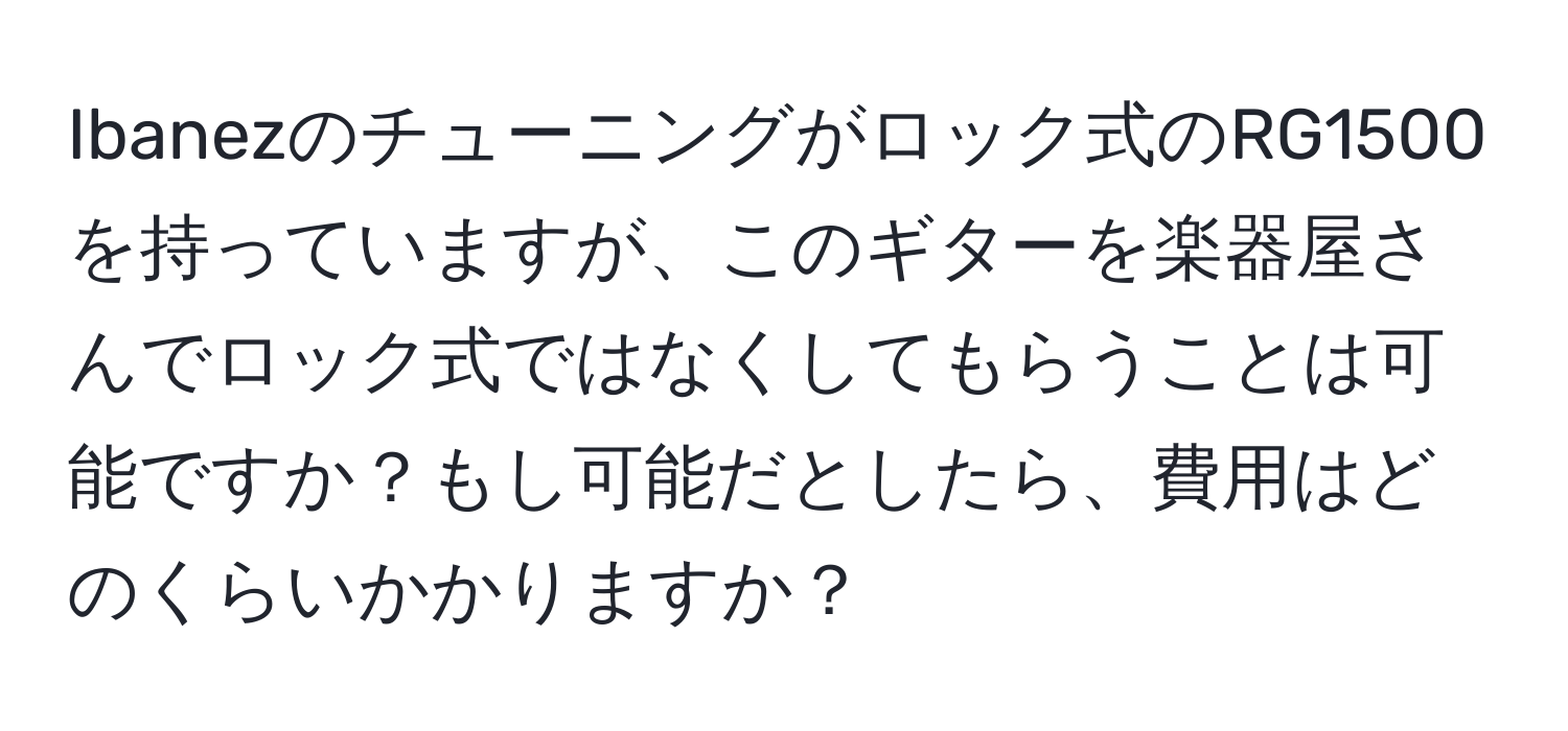 Ibanezのチューニングがロック式のRG1500を持っていますが、このギターを楽器屋さんでロック式ではなくしてもらうことは可能ですか？もし可能だとしたら、費用はどのくらいかかりますか？