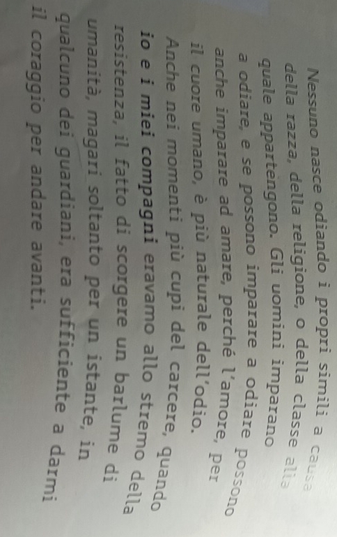 Nessuno nasce odiando i propri simili a causa 
della razza, della religione, o della classe alla 
quale appartėngono. Gli uomini imparano 
a odiare, e se possono imparare a odiare possono 
anche imparare ad amare, perché l'amore, per 
il cuore umano, è più naturale dell'odio. 
Anche nei momenti più cupi del carcere, quando 
io e i miei compagni eravamo allo stremo della 
resistenza, il fatto di scorgere un barlume di 
umanità, magari soltanto per un istante, in 
qualcuno dei guardiani, era sufficiente a darmi 
il coraggio per andare avanti.