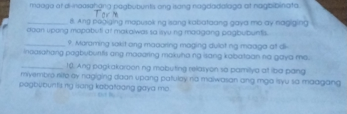 maaga at di-inaasahang pagbubuntis ang isang nagdadalaga at nagbibinata. 
_8. Ang pagiging mapusok ng isang kabataang gaya mo ay nagiging 
daan upang mapabuti at makaiwas so isyu ng madgang pagbubuntis. 
_9. Maraming sakit ang maaaring maging dulot ng maaga at di 
inaasahang pagbubuntis ang maaaring makuha ng isang kabataan na gaya mo. 
_10. Ang pagkakaroon ng mabuting relasyon sa pamilya at iba pang 
miyembro nito ay nagiging daan upang patuloy na maiwasan ang mga isyu sa maagang 
pagbubuntis ng isang kabataang gaya mo.