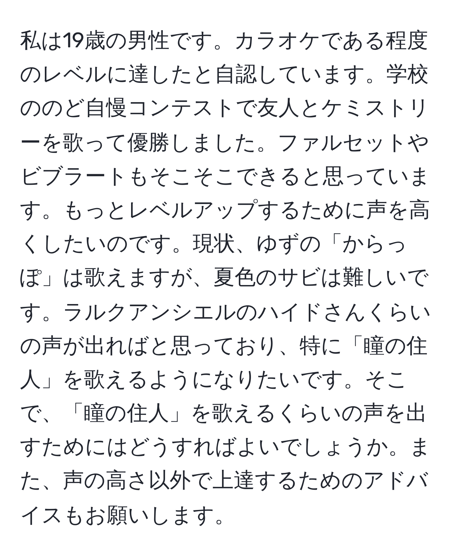 私は19歳の男性です。カラオケである程度のレベルに達したと自認しています。学校ののど自慢コンテストで友人とケミストリーを歌って優勝しました。ファルセットやビブラートもそこそこできると思っています。もっとレベルアップするために声を高くしたいのです。現状、ゆずの「からっぽ」は歌えますが、夏色のサビは難しいです。ラルクアンシエルのハイドさんくらいの声が出ればと思っており、特に「瞳の住人」を歌えるようになりたいです。そこで、「瞳の住人」を歌えるくらいの声を出すためにはどうすればよいでしょうか。また、声の高さ以外で上達するためのアドバイスもお願いします。