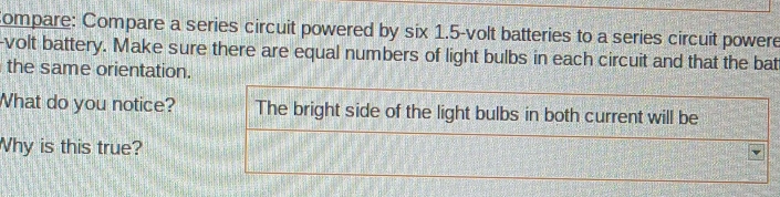 Compare: Compare a series circuit powered by six 1.5-volt batteries to a series circuit powere 
-volt battery. Make sure there are equal numbers of light bulbs in each circuit and that the bat 
the same orientation. 
What do you notice? The bright side of the light bulbs in both current will be 
Why is this true?