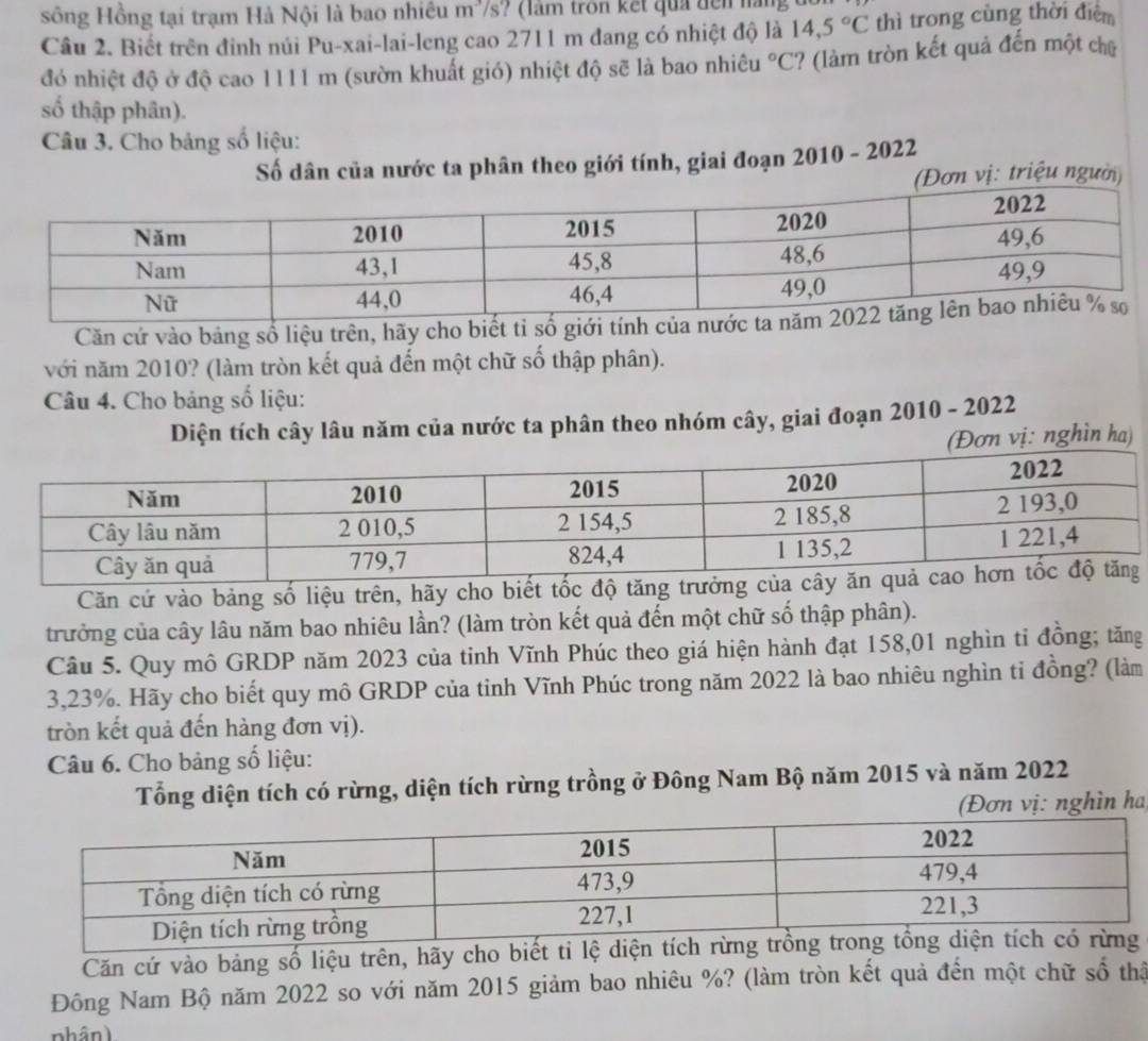 sông Hồng tại trạm Hà Nội là bao nhiều m³/s? (làm trôn kết quả đện nàng 
Câu 2. Biết trên đỉnh núi Pu-xai-lai-leng cao 2711 m đang có nhiệt độ là 14,5°C thì trong cùng thời điểm
đó nhiệt độ ở độ cao 1111 m (sườn khuất gió) nhiệt độ sẽ là bao nhiêu°C ? (làm tròn kết quả đến một chữ
số thập phân).
Câu 3. Cho bảng số liệu:
Số dân của nước ta phân theo giới tính, giai đoạn 2010 - 2022
n vị: triệu người)
Căn cứ vào bảng số liệu trên, hãy cho biế
với năm 2010? (làm tròn kết quả đến một chữ số thập phân).
Câu 4. Cho bảng số liệu:
Diện tích cây lâu năm của nước ta phân theo nhóm cây, giai đoạn 2010 - 2022
(Đơn vị: nghìn ha)
Căn cứ vào bảng số liệu trên, hãy cho biết tốc độ tăng trưởn
trưởng của cây lâu năm bao nhiêu lần? (làm tròn kết quả đến một chữ số thập phân).
Câu 5. Quy mô GRDP năm 2023 của tinh Vĩnh Phúc theo giá hiện hành đạt 158,01 nghìn tỉ đồng; tăng
3,23%. Hãy cho biết quy mô GRDP của tinh Vĩnh Phúc trong năm 2022 là bao nhiêu nghìn tỉ đồng? (làm
tròn kết quả đến hàng đơn vị).
Câu 6. Cho bảng số liệu:
Tổng diện tích có rừng, diện tích rừng trồng ở Đông Nam Bộ năm 2015 và năm 2022
(Đơn vị: nghìn ha
Căn cứ vào bảng số liệu trên, hãy
Đông Nam Bộ năm 2022 so với năm 2015 giảm bao nhiêu %? (làm tròn kết quả đến một chữ số thậ
nhân)