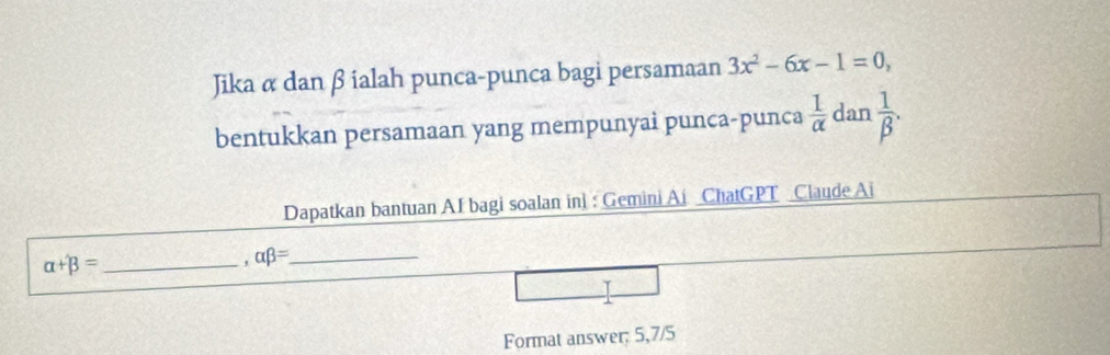 Jika α dan β ialah punca-punca bagi persamaan 3x^2-6x-1=0, 
bentukkan persamaan yang mempunyai punca-punca  1/alpha   dan  1/beta  . 
Dapatkan bantuan AI bagi soalan in: Gemini Ai ChatGPT Claude Ai 
_ alpha +beta =. alpha beta = _ 
Format answer: 5,7/5