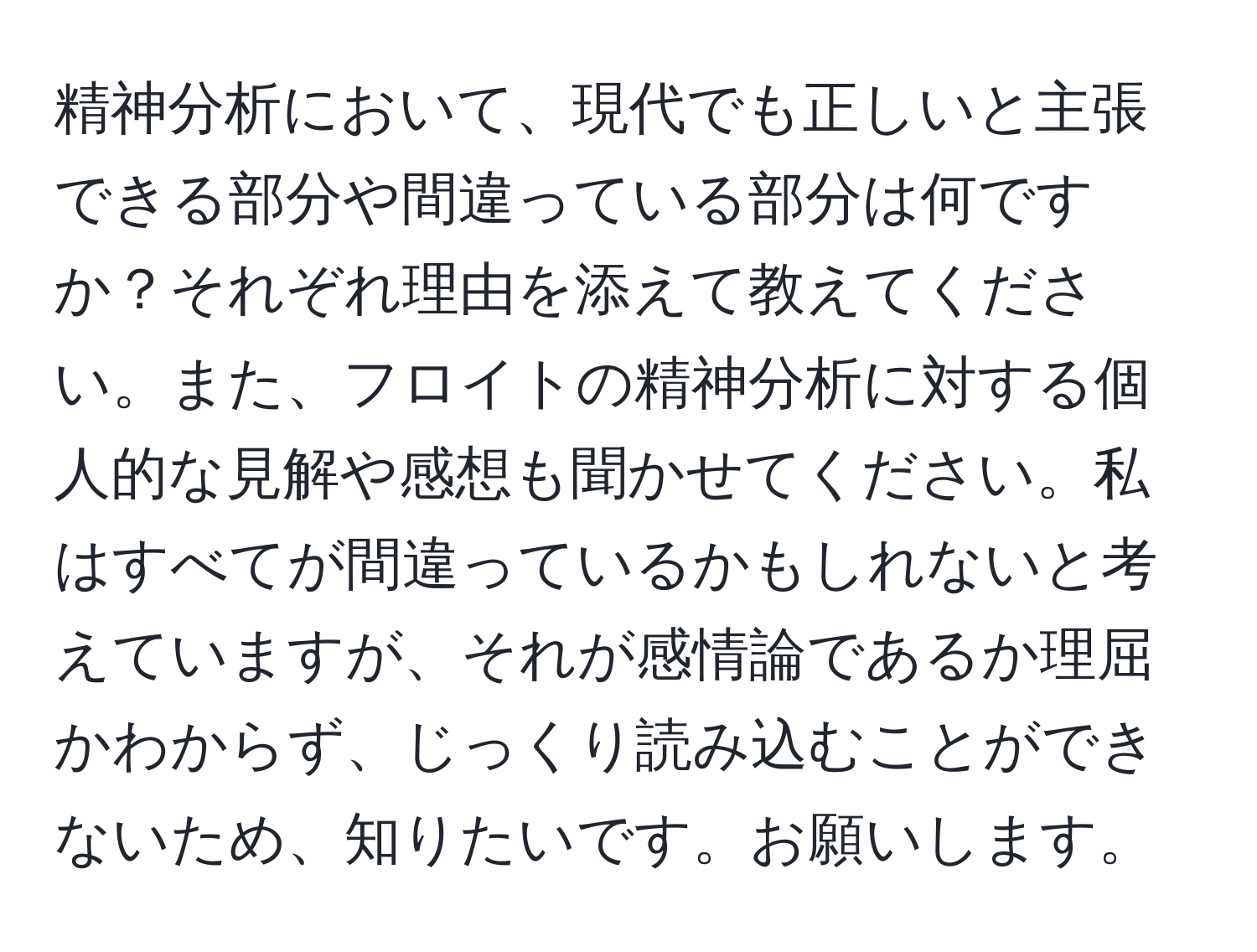 精神分析において、現代でも正しいと主張できる部分や間違っている部分は何ですか？それぞれ理由を添えて教えてください。また、フロイトの精神分析に対する個人的な見解や感想も聞かせてください。私はすべてが間違っているかもしれないと考えていますが、それが感情論であるか理屈かわからず、じっくり読み込むことができないため、知りたいです。お願いします。