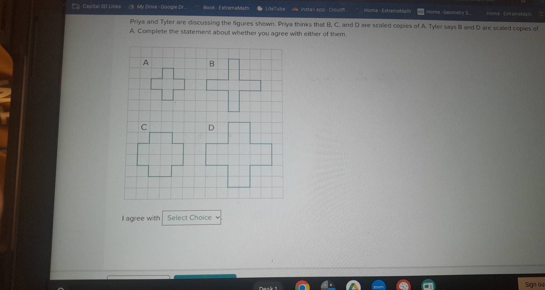 Capital SD Links My Drive - Google Dr. Book - ExtremeMath LiteTube Install app - Cloudf Home - ExtremeMath Home - Geometry S Home - ExtremeMath 
Priya and Tyler are discussing the figures shown. Priya thinks that B, C, and D are scaled copies of A. Tyler says B and D are scaled copies of 
A. Complete the statement about whether you agree with either of them. 
I agree with Select Choice 
Sign ou